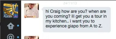 hi Craig how are you? when are you coming? i'll get you a tour in my kitchen.. i want you to experience giapo from A to Z